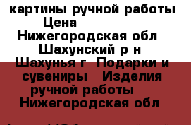 картины ручной работы › Цена ­ 2000-15000 - Нижегородская обл., Шахунский р-н, Шахунья г. Подарки и сувениры » Изделия ручной работы   . Нижегородская обл.